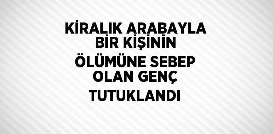 KİRALIK ARABAYLA BİR KİŞİNİN ÖLÜMÜNE SEBEP OLAN GENÇ TUTUKLANDI