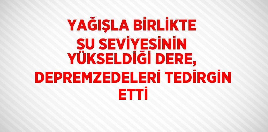 YAĞIŞLA BİRLİKTE SU SEVİYESİNİN YÜKSELDİĞİ DERE, DEPREMZEDELERİ TEDİRGİN ETTİ