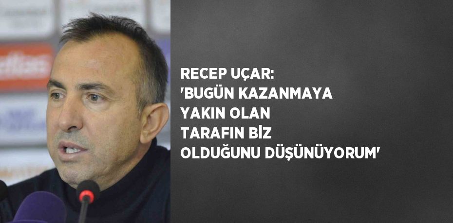 RECEP UÇAR: 'BUGÜN KAZANMAYA YAKIN OLAN TARAFIN BİZ OLDUĞUNU DÜŞÜNÜYORUM'