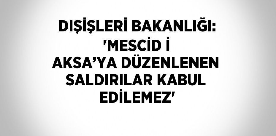 DIŞİŞLERİ BAKANLIĞI: 'MESCİD İ AKSA’YA DÜZENLENEN SALDIRILAR KABUL EDİLEMEZ'