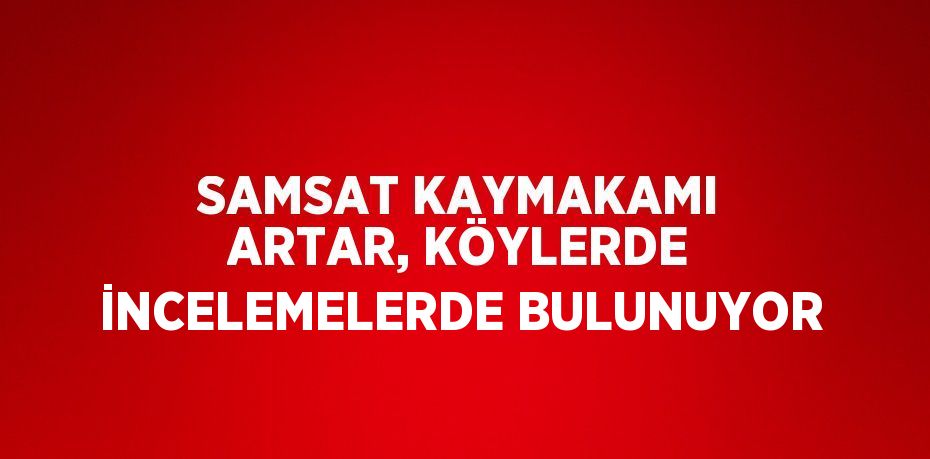 SAMSAT KAYMAKAMI ARTAR, KÖYLERDE İNCELEMELERDE BULUNUYOR