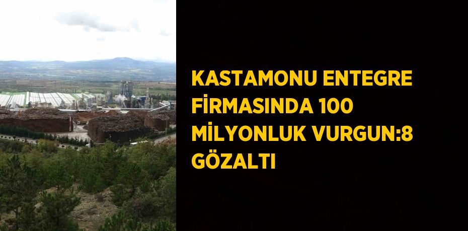 KASTAMONU ENTEGRE FİRMASINDA 100 MİLYONLUK VURGUN:8 GÖZALTI