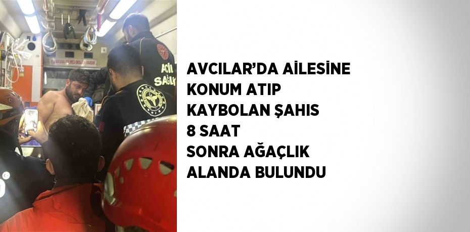 AVCILAR’DA AİLESİNE KONUM ATIP KAYBOLAN ŞAHIS 8 SAAT SONRA AĞAÇLIK ALANDA BULUNDU