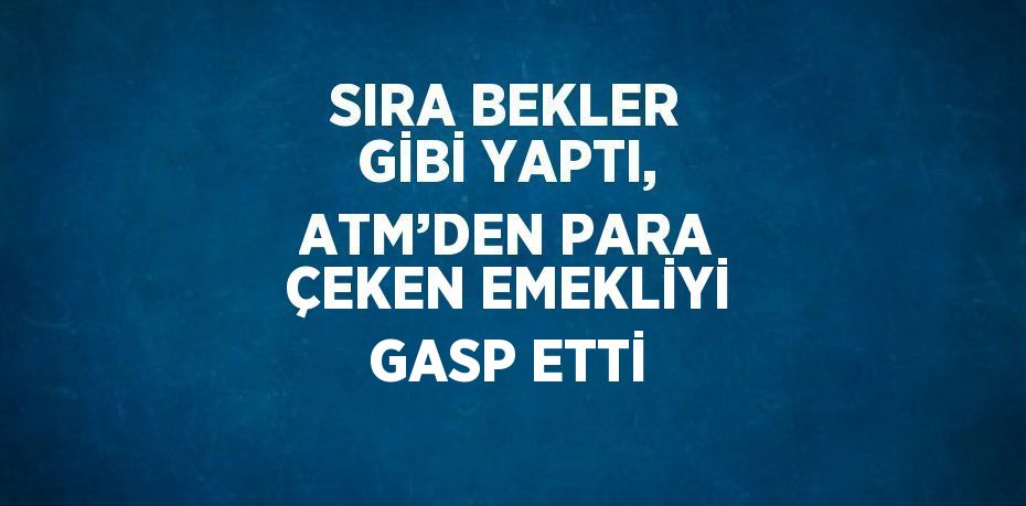 SIRA BEKLER GİBİ YAPTI, ATM’DEN PARA ÇEKEN EMEKLİYİ GASP ETTİ