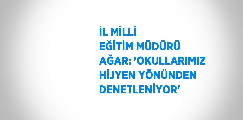 İL MİLLİ EĞİTİM MÜDÜRÜ AĞAR: 'OKULLARIMIZ HİJYEN YÖNÜNDEN DENETLENİYOR'