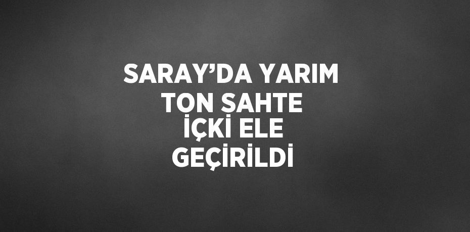 SARAY’DA YARIM TON SAHTE İÇKİ ELE GEÇİRİLDİ