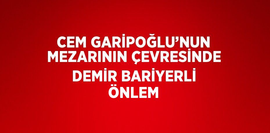 CEM GARİPOĞLU’NUN MEZARININ ÇEVRESİNDE DEMİR BARİYERLİ ÖNLEM