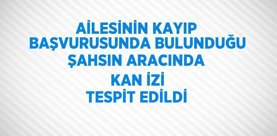 AİLESİNİN KAYIP BAŞVURUSUNDA BULUNDUĞU ŞAHSIN ARACINDA KAN İZİ TESPİT EDİLDİ