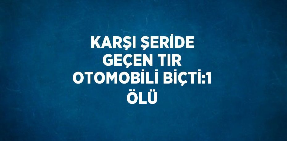 KARŞI ŞERİDE GEÇEN TIR OTOMOBİLİ BİÇTİ:1 ÖLÜ