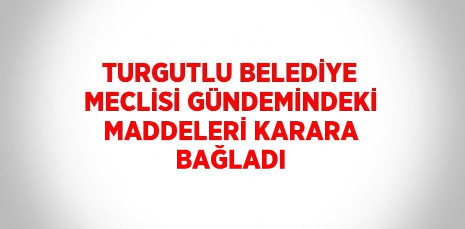 TURGUTLU BELEDİYE MECLİSİ GÜNDEMİNDEKİ MADDELERİ KARARA BAĞLADI