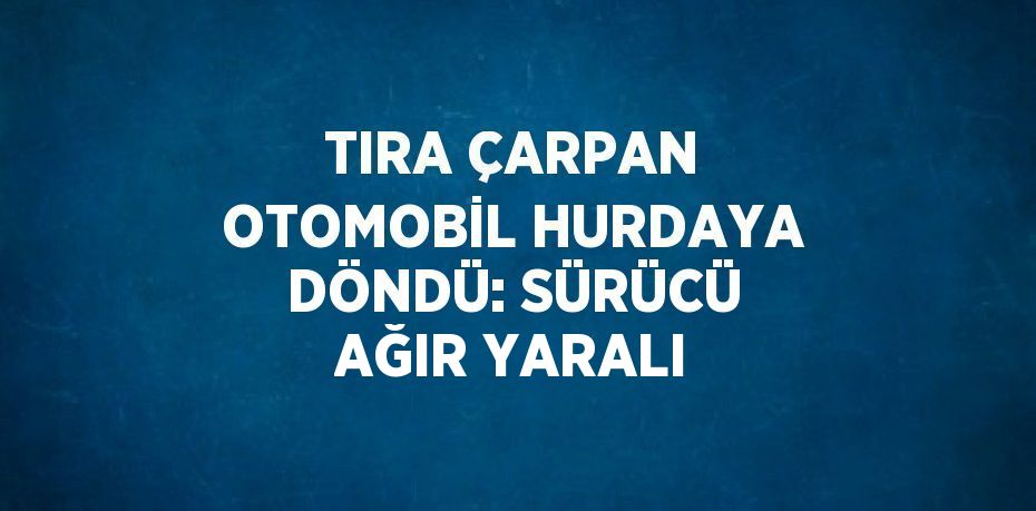 TIRA ÇARPAN OTOMOBİL HURDAYA DÖNDÜ: SÜRÜCÜ AĞIR YARALI