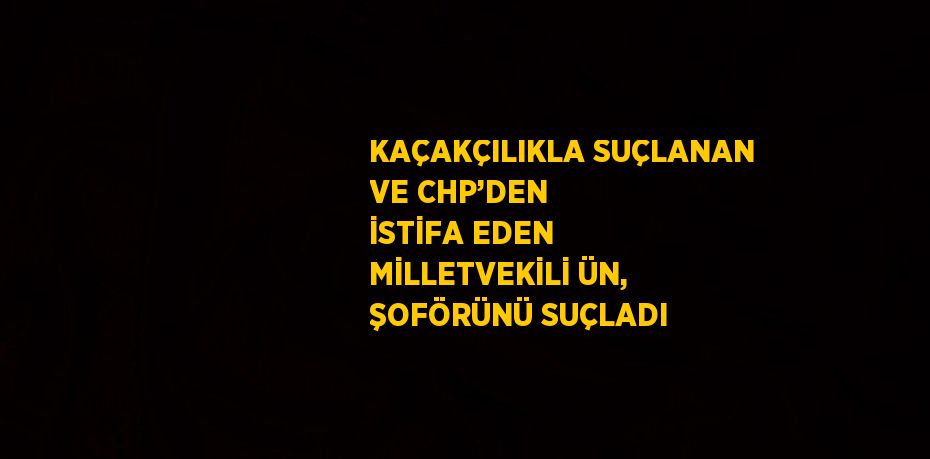 KAÇAKÇILIKLA SUÇLANAN VE CHP’DEN İSTİFA EDEN MİLLETVEKİLİ ÜN, ŞOFÖRÜNÜ SUÇLADI