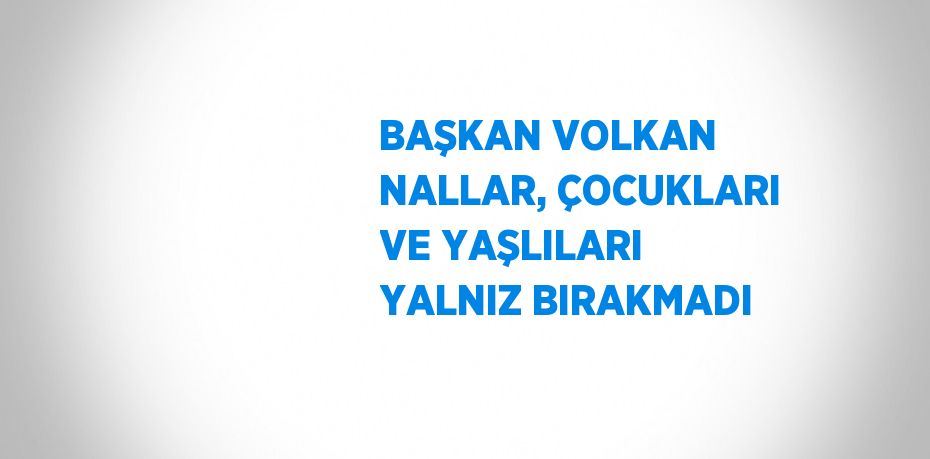 BAŞKAN VOLKAN NALLAR, ÇOCUKLARI VE YAŞLILARI YALNIZ BIRAKMADI