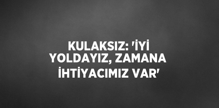 KULAKSIZ: 'İYİ YOLDAYIZ, ZAMANA İHTİYACIMIZ VAR'