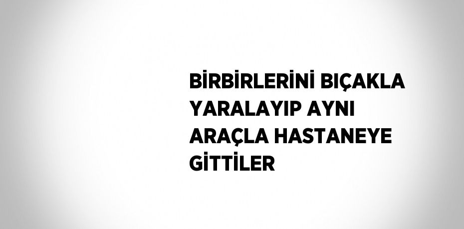 BİRBİRLERİNİ BIÇAKLA YARALAYIP AYNI ARAÇLA HASTANEYE GİTTİLER