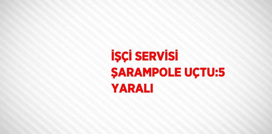 İŞÇİ SERVİSİ ŞARAMPOLE UÇTU:5 YARALI