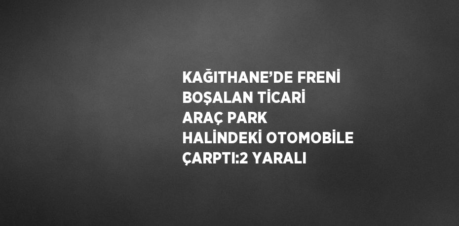 KAĞITHANE’DE FRENİ BOŞALAN TİCARİ ARAÇ PARK HALİNDEKİ OTOMOBİLE ÇARPTI:2 YARALI