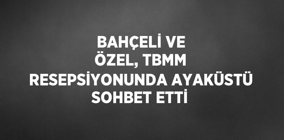 BAHÇELİ VE ÖZEL, TBMM RESEPSİYONUNDA AYAKÜSTÜ SOHBET ETTİ