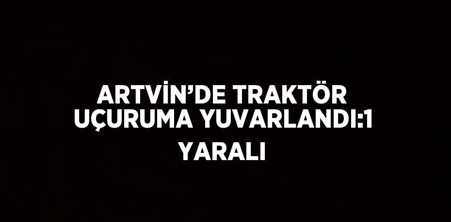 ARTVİN’DE TRAKTÖR UÇURUMA YUVARLANDI:1 YARALI