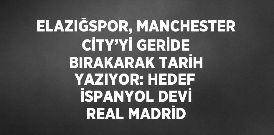 ELAZIĞSPOR, MANCHESTER CİTY’Yİ GERİDE BIRAKARAK TARİH YAZIYOR: HEDEF İSPANYOL DEVİ REAL MADRİD