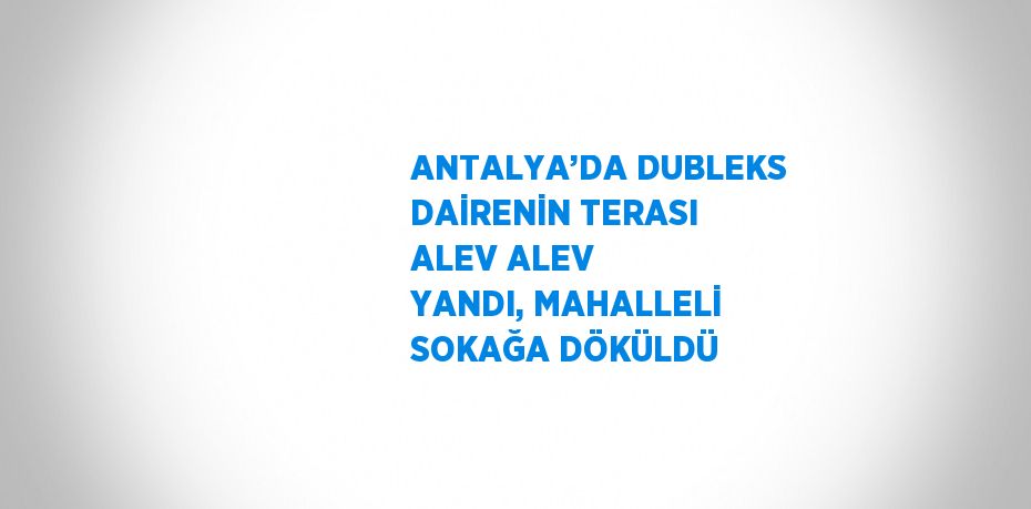 ANTALYA’DA DUBLEKS DAİRENİN TERASI ALEV ALEV YANDI, MAHALLELİ SOKAĞA DÖKÜLDÜ