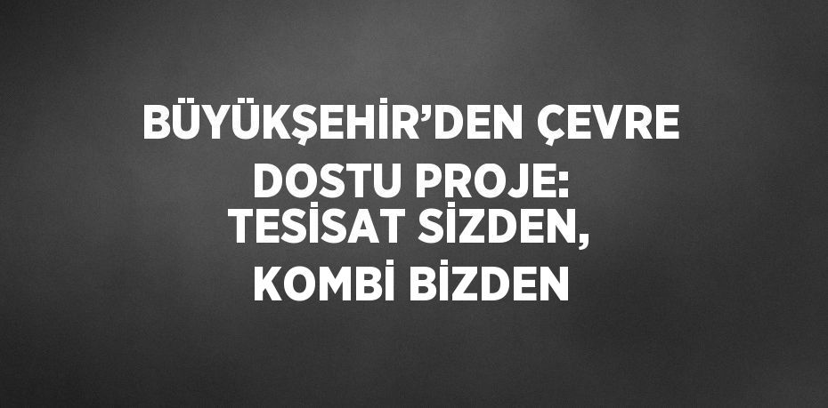 BÜYÜKŞEHİR’DEN ÇEVRE DOSTU PROJE: TESİSAT SİZDEN, KOMBİ BİZDEN