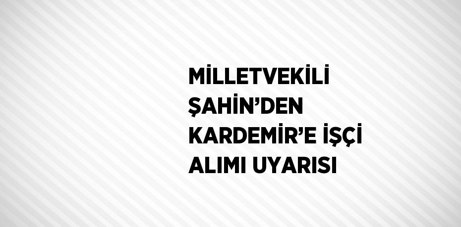 MİLLETVEKİLİ ŞAHİN’DEN KARDEMİR’E İŞÇİ ALIMI UYARISI