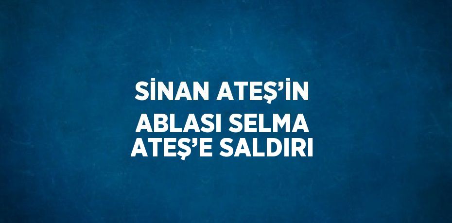 SİNAN ATEŞ’İN ABLASI SELMA ATEŞ’E SALDIRI