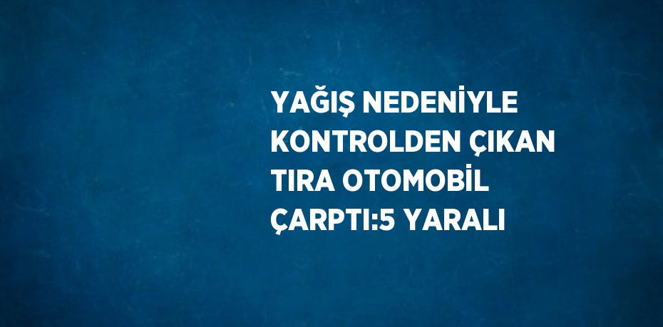 YAĞIŞ NEDENİYLE KONTROLDEN ÇIKAN TIRA OTOMOBİL ÇARPTI:5 YARALI