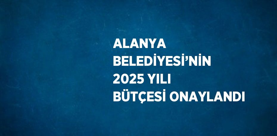 ALANYA BELEDİYESİ’NİN 2025 YILI BÜTÇESİ ONAYLANDI