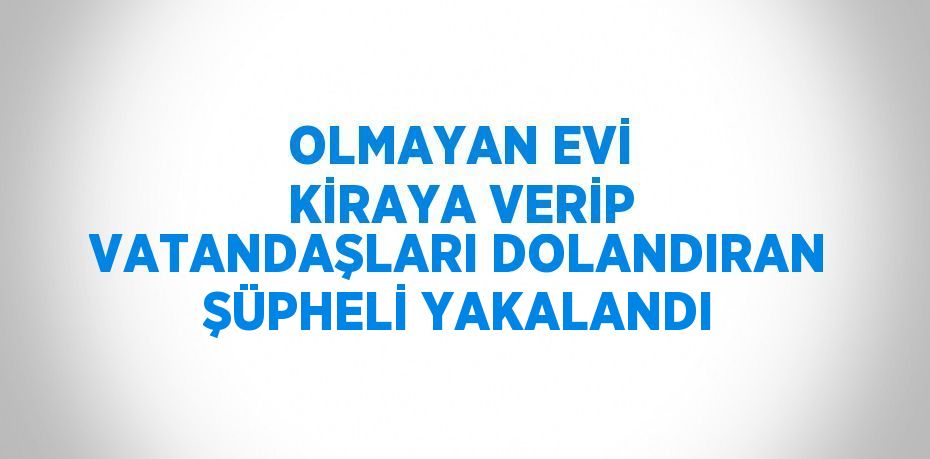 OLMAYAN EVİ KİRAYA VERİP VATANDAŞLARI DOLANDIRAN ŞÜPHELİ YAKALANDI