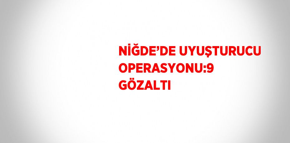 NİĞDE’DE UYUŞTURUCU OPERASYONU:9 GÖZALTI