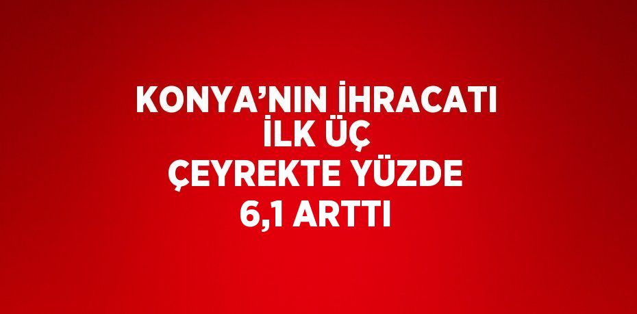 KONYA’NIN İHRACATI İLK ÜÇ ÇEYREKTE YÜZDE 6,1 ARTTI