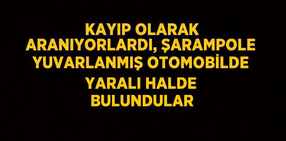 KAYIP OLARAK ARANIYORLARDI, ŞARAMPOLE YUVARLANMIŞ OTOMOBİLDE YARALI HALDE BULUNDULAR