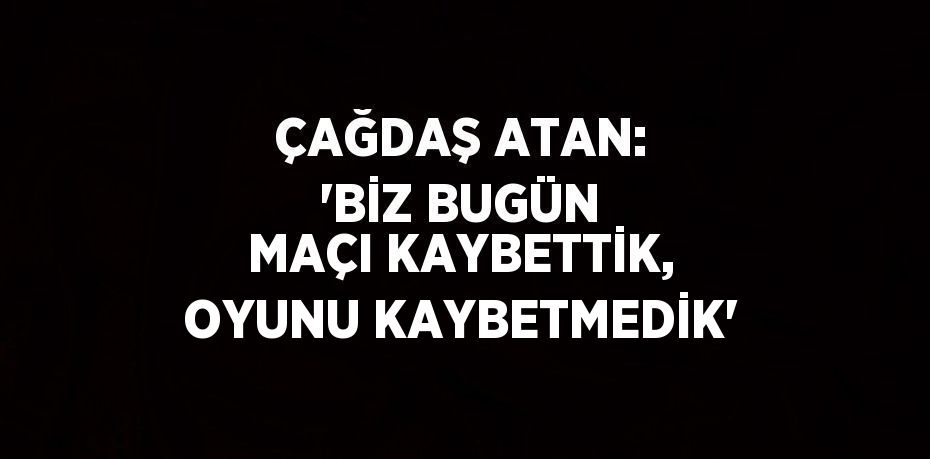 ÇAĞDAŞ ATAN: 'BİZ BUGÜN MAÇI KAYBETTİK, OYUNU KAYBETMEDİK'