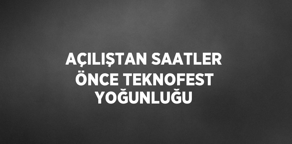 AÇILIŞTAN SAATLER ÖNCE TEKNOFEST YOĞUNLUĞU