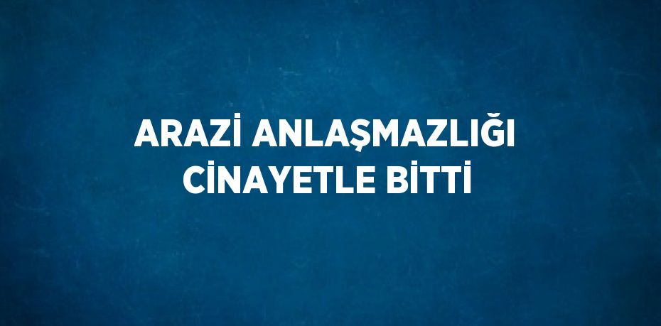 ARAZİ ANLAŞMAZLIĞI CİNAYETLE BİTTİ