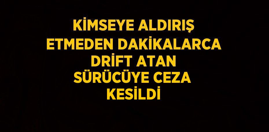 KİMSEYE ALDIRIŞ ETMEDEN DAKİKALARCA DRİFT ATAN SÜRÜCÜYE CEZA KESİLDİ