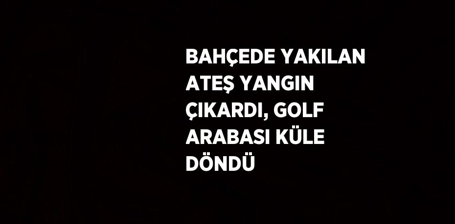 BAHÇEDE YAKILAN ATEŞ YANGIN ÇIKARDI, GOLF ARABASI KÜLE DÖNDÜ