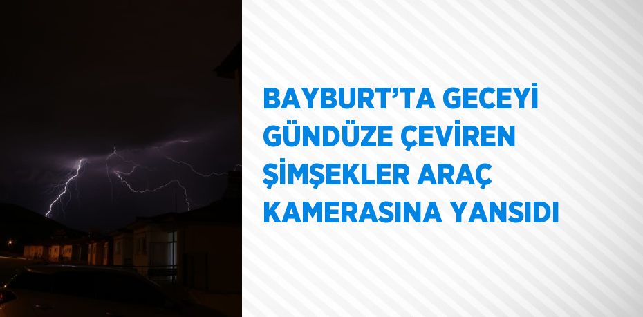 BAYBURT’TA GECEYİ GÜNDÜZE ÇEVİREN ŞİMŞEKLER ARAÇ KAMERASINA YANSIDI