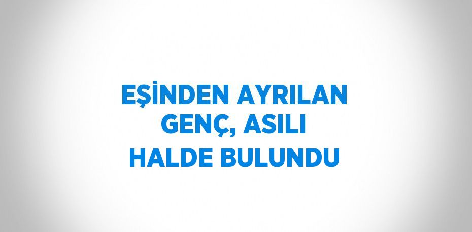 EŞİNDEN AYRILAN GENÇ, ASILI HALDE BULUNDU