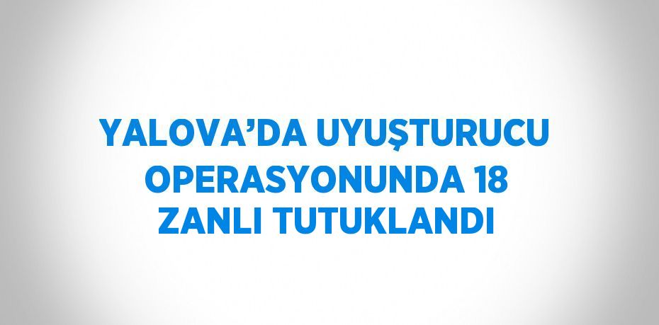 YALOVA’DA UYUŞTURUCU OPERASYONUNDA 18 ZANLI TUTUKLANDI