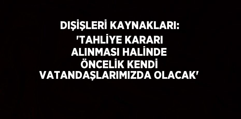 DIŞİŞLERİ KAYNAKLARI: 'TAHLİYE KARARI ALINMASI HALİNDE ÖNCELİK KENDİ VATANDAŞLARIMIZDA OLACAK'