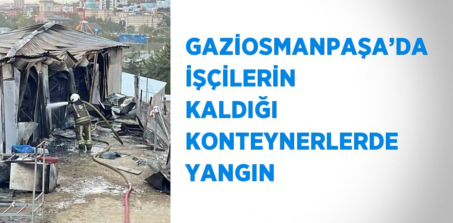 GAZİOSMANPAŞA’DA İŞÇİLERİN KALDIĞI KONTEYNERLERDE YANGIN