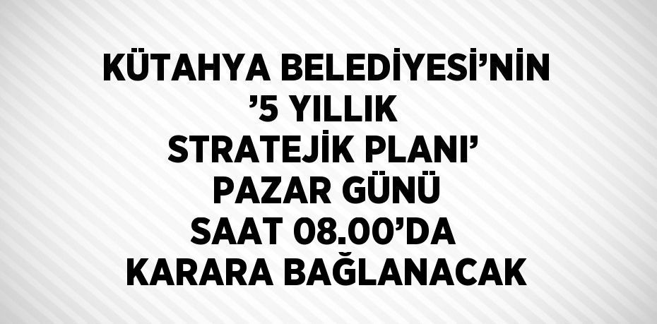 KÜTAHYA BELEDİYESİ’NİN ’5 YILLIK STRATEJİK PLANI’ PAZAR GÜNÜ SAAT 08.00’DA KARARA BAĞLANACAK