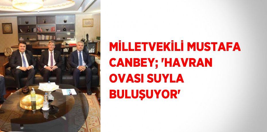 MİLLETVEKİLİ MUSTAFA CANBEY; 'HAVRAN OVASI SUYLA BULUŞUYOR'