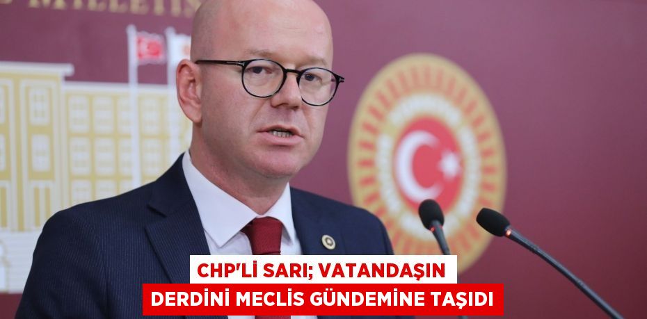 CHP’Lİ SARI; VATANDAŞIN DERDİNİ MECLİS GÜNDEMİNE TAŞIDI