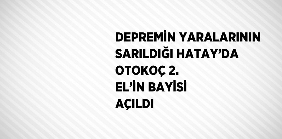 DEPREMİN YARALARININ SARILDIĞI HATAY’DA OTOKOÇ 2. EL’İN BAYİSİ AÇILDI