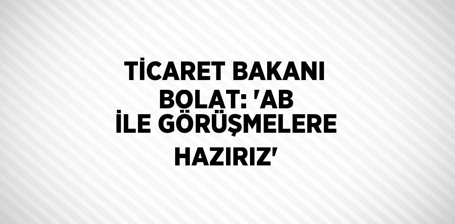 TİCARET BAKANI BOLAT: 'AB İLE GÖRÜŞMELERE HAZIRIZ'