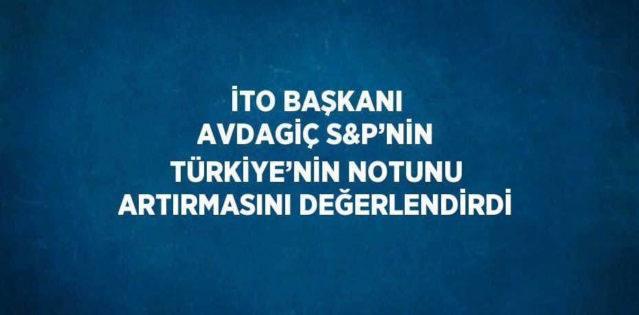 İTO BAŞKANI AVDAGİÇ S&P’NİN TÜRKİYE’NİN NOTUNU ARTIRMASINI DEĞERLENDİRDİ